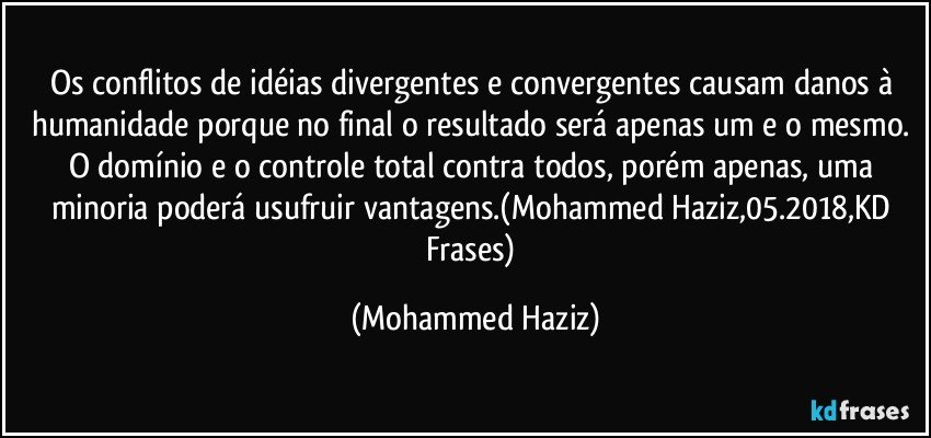 Os conflitos de idéias divergentes e convergentes causam danos à humanidade porque no final o resultado será apenas um e o mesmo. O domínio e o controle total contra todos, porém apenas, uma minoria poderá usufruir vantagens.(Mohammed Haziz,05.2018,KD Frases) (Mohammed Haziz)