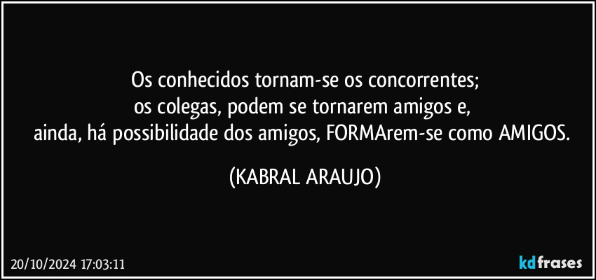 Os conhecidos tornam-se os concorrentes;
os colegas, podem se tornarem amigos e, 
ainda, há possibilidade dos amigos, FORMArem-se como AMIGOS. (KABRAL ARAUJO)