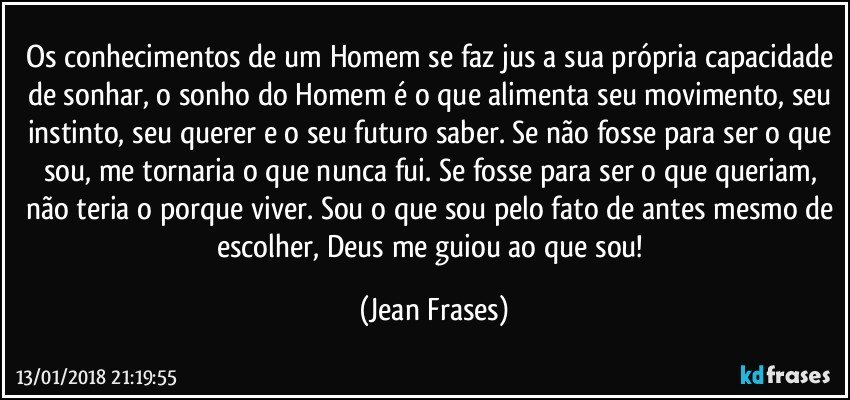 Os conhecimentos de um Homem se faz jus a sua própria capacidade de sonhar, o sonho do Homem é o que alimenta seu movimento, seu instinto, seu querer e o seu futuro saber. Se não fosse para ser o que sou, me tornaria o que nunca fui. Se fosse para ser o que queriam, não teria o porque viver. Sou o que sou pelo fato de antes mesmo de escolher, Deus me guiou ao que sou! (Jean Frases)