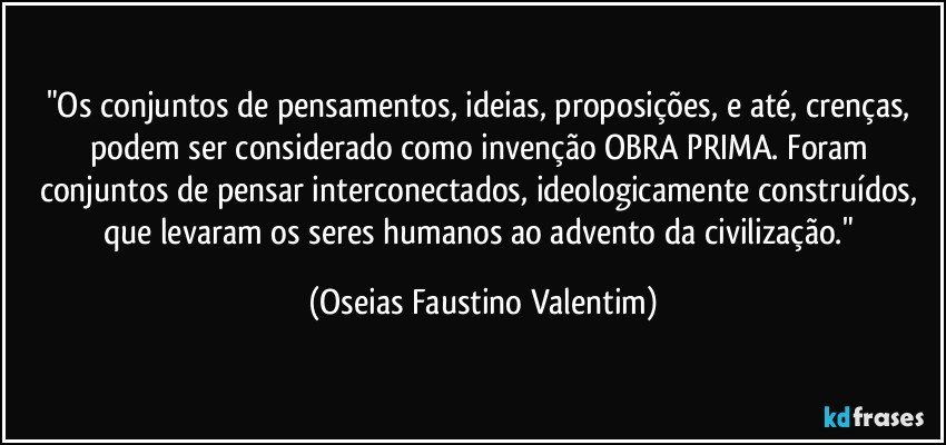 "Os conjuntos de pensamentos, ideias, proposições, e até, crenças, podem ser considerado como invenção OBRA PRIMA. Foram conjuntos de pensar interconectados, ideologicamente construídos, que levaram os seres humanos ao advento da civilização." (Oseias Faustino Valentim)