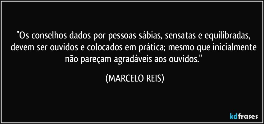 "Os conselhos dados por pessoas sábias, sensatas e equilibradas, devem ser ouvidos e colocados em prática; mesmo que inicialmente não pareçam agradáveis aos ouvidos." (MARCELO REIS)