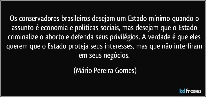 Os conservadores brasileiros desejam um Estado mínimo quando o assunto é economia e políticas sociais, mas desejam que o Estado criminalize o aborto e defenda seus privilégios. A verdade é que eles querem que o Estado proteja seus interesses, mas que não interfiram em seus negócios. (Mário Pereira Gomes)