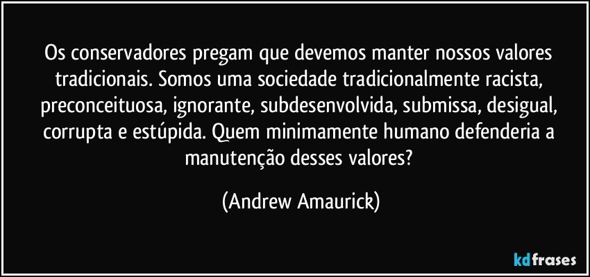 Os conservadores pregam que devemos manter nossos valores tradicionais. Somos uma sociedade tradicionalmente racista, preconceituosa, ignorante, subdesenvolvida, submissa, desigual, corrupta e estúpida. Quem minimamente humano defenderia a manutenção desses valores? (Andrew Amaurick)