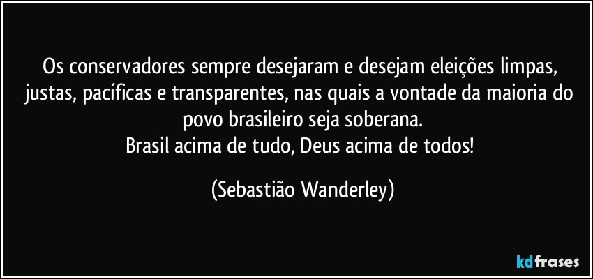 Os conservadores sempre desejaram e desejam eleições limpas, justas, pacíficas e transparentes, nas quais a vontade da maioria do povo brasileiro seja soberana.
Brasil acima de tudo, Deus acima de todos! (Sebastião Wanderley)