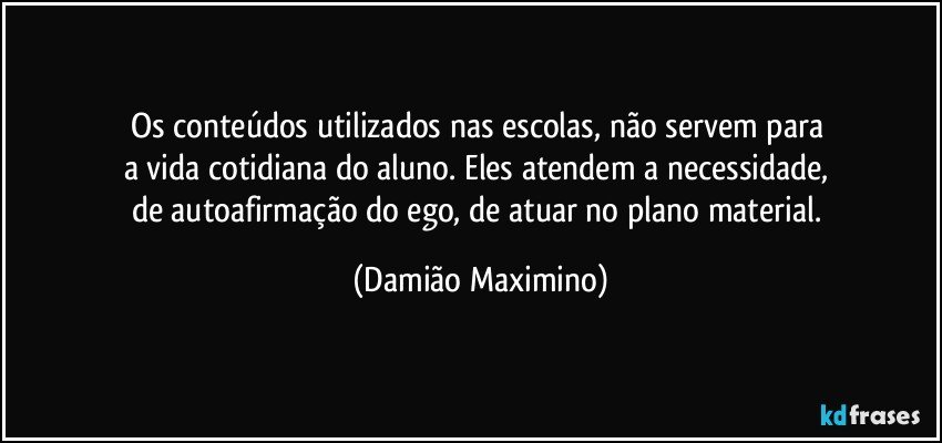 Os conteúdos utilizados nas escolas, não servem para 
a vida cotidiana do aluno. Eles atendem a necessidade, 
de autoafirmação do ego, de atuar no plano material. (Damião Maximino)