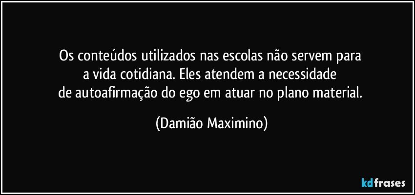 Os conteúdos utilizados nas escolas não servem para 
a vida cotidiana. Eles atendem a necessidade 
de autoafirmação do ego em atuar no plano material. (Damião Maximino)