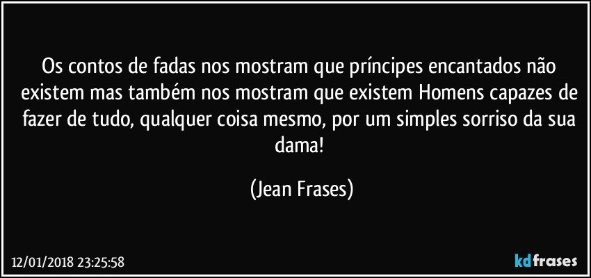 Os contos de fadas nos mostram que príncipes encantados não existem mas também nos mostram que existem Homens capazes de fazer de tudo, qualquer coisa mesmo, por um simples sorriso da sua dama! (Jean Frases)