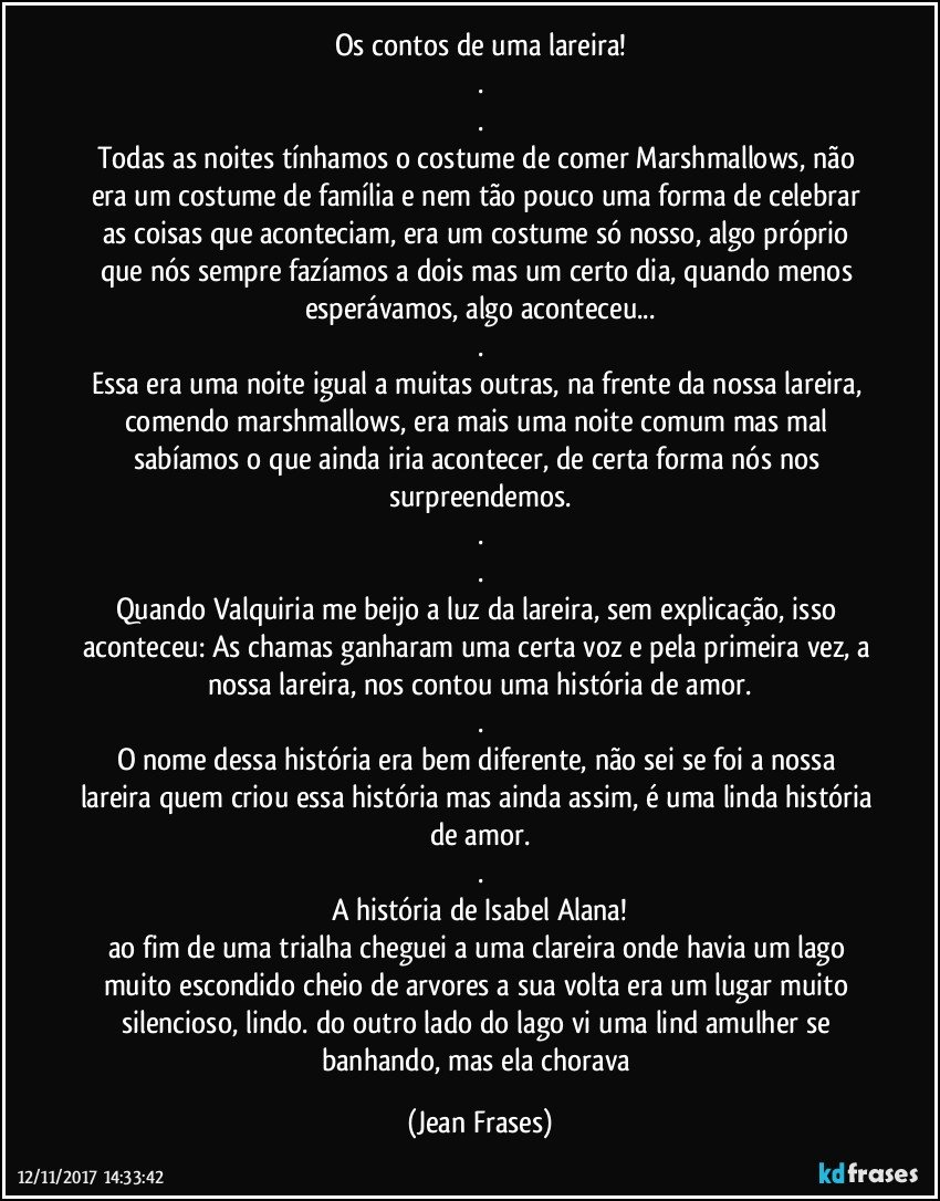 Os contos de uma lareira!
.
.
Todas as noites tínhamos o costume de comer Marshmallows, não era um costume de família e nem tão pouco uma forma de celebrar as coisas que aconteciam, era um costume só nosso, algo próprio que nós sempre fazíamos a dois mas um certo dia, quando menos esperávamos, algo aconteceu...
.
Essa era uma noite igual a muitas outras, na frente da nossa lareira, comendo marshmallows, era mais uma noite comum mas mal sabíamos o que ainda iria acontecer, de certa forma nós nos surpreendemos.
.
.
Quando Valquiria me beijo a luz da lareira, sem explicação, isso aconteceu: As chamas ganharam uma certa voz e pela primeira vez, a nossa lareira, nos contou uma história de amor.
.
O nome dessa história era bem diferente, não sei se foi a nossa lareira quem criou essa história mas ainda assim, é uma linda história de amor.
.
A história de Isabel Alana!
ao fim de uma trialha cheguei a uma clareira onde havia um lago muito escondido cheio de arvores a sua volta era um lugar muito silencioso, lindo. do outro lado do lago vi uma lind amulher se banhando, mas ela chorava (Jean Frases)