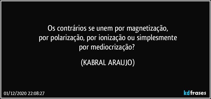 Os contrários se unem por magnetização,
por polarização, por ionização ou simplesmente
por mediocrização? (KABRAL ARAUJO)