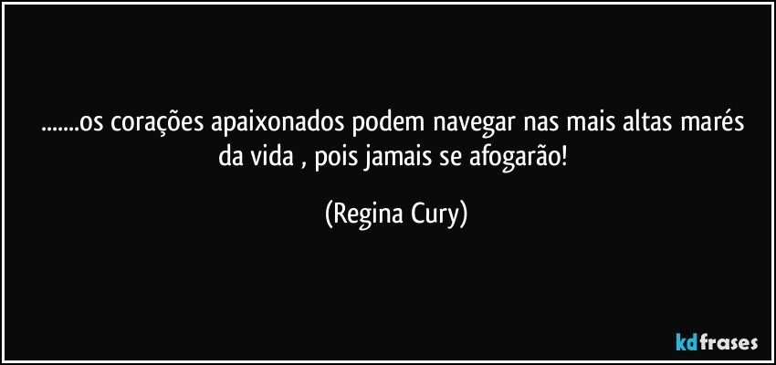 ...os corações apaixonados podem navegar  nas mais altas marés da vida  , pois jamais se afogarão! (Regina Cury)