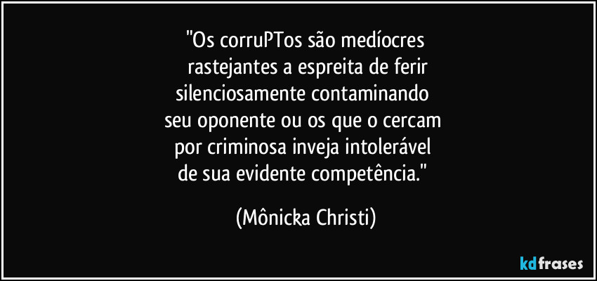 "Os corruPTos são medíocres
rastejantes a espreita de ferir
silenciosamente contaminando
seu oponente ou os que o cercam
por criminosa inveja intolerável
de sua evidente competência." (Mônicka Christi)
