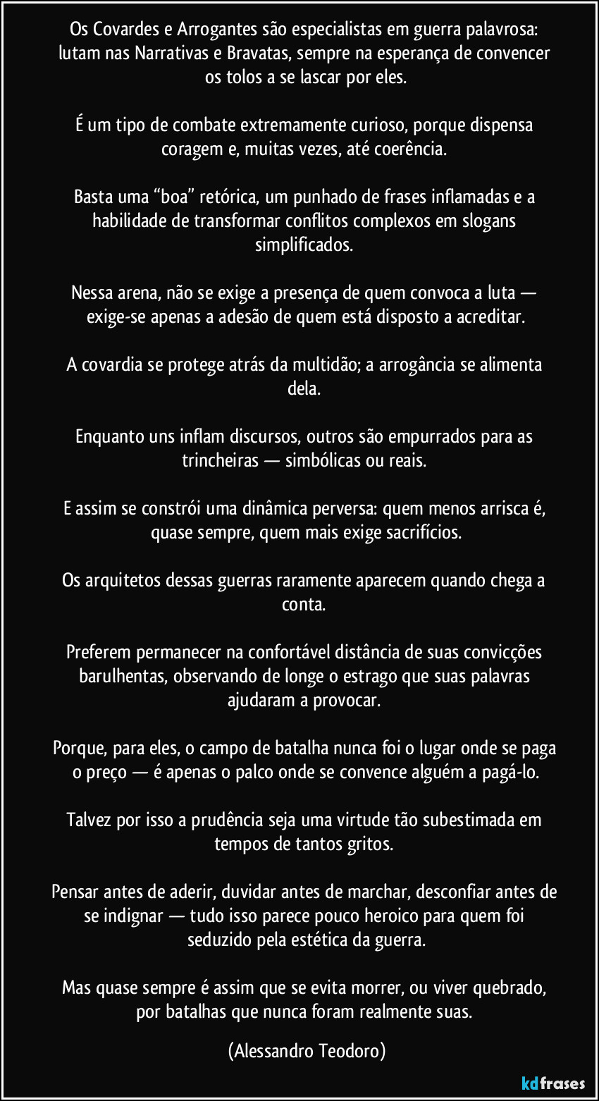 Os Covardes e Arrogantes são especialistas em guerra palavrosa: lutam nas Narrativas e Bravatas, sempre na esperança de convencer os tolos a se lascar por eles.

É um tipo de combate extremamente curioso, porque dispensa coragem e, muitas vezes, até coerência. 

Basta uma “boa” retórica, um punhado de frases inflamadas e a habilidade de transformar conflitos complexos em slogans simplificados. 

Nessa arena, não se exige a presença de quem convoca a luta — exige-se apenas a adesão de quem está disposto a acreditar.

A covardia se protege atrás da multidão; a arrogância se alimenta dela. 

Enquanto uns inflam discursos, outros são empurrados para as trincheiras — simbólicas ou reais. 

E assim se constrói uma dinâmica perversa: quem menos arrisca é, quase sempre, quem mais exige sacrifícios.

Os arquitetos dessas guerras raramente aparecem quando chega a conta. 

Preferem permanecer na confortável distância de suas convicções barulhentas, observando de longe o estrago que suas palavras ajudaram a provocar. 

Porque, para eles, o campo de batalha nunca foi o lugar onde se paga o preço — é apenas o palco onde se convence alguém a pagá-lo.

Talvez por isso a prudência seja uma virtude tão subestimada em tempos de tantos gritos. 

Pensar antes de aderir, duvidar antes de marchar, desconfiar antes de se indignar — tudo isso parece pouco heroico para quem foi seduzido pela estética da guerra.

Mas quase sempre é assim que se evita morrer, ou viver quebrado, por batalhas que nunca foram realmente suas. (Alessandro Teodoro)