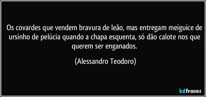 Os covardes que vendem bravura de leão, mas entregam meiguice de ursinho de pelúcia quando a chapa esquenta, só dão calote nos que querem ser enganados. (Alessandro Teodoro)