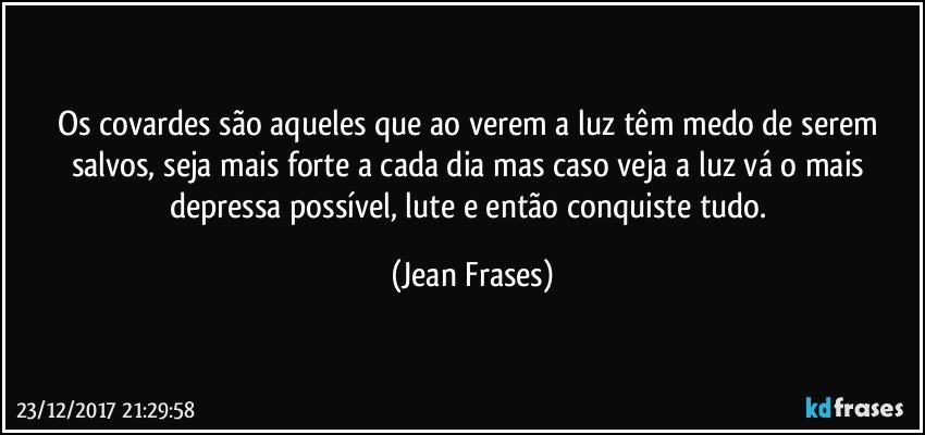 Os covardes são aqueles que ao verem a luz têm medo de serem salvos, seja mais forte a cada dia mas caso veja a luz vá o mais depressa possível, lute e então conquiste tudo. (Jean Frases)