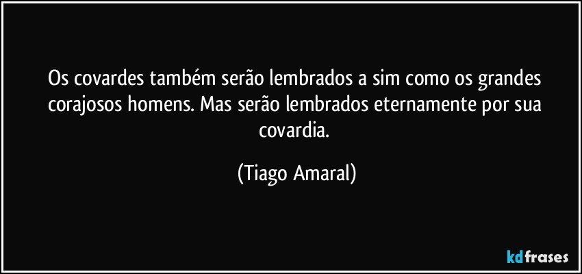 Os covardes também serão lembrados a sim como os grandes corajosos homens. Mas serão lembrados eternamente por sua covardia. (Tiago Amaral)