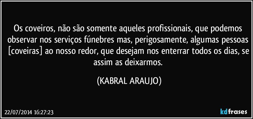 Os coveiros, não são somente aqueles profissionais, que podemos observar nos serviços fúnebres mas, perigosamente, algumas pessoas [coveiras] ao nosso redor, que desejam nos enterrar todos os dias, se assim as deixarmos. (KABRAL ARAUJO)