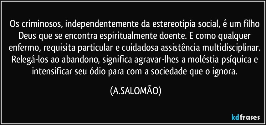 Os criminosos, independentemente da estereotipia social, é um filho Deus que se encontra espiritualmente doente. E como qualquer enfermo, requisita particular e cuidadosa assistência multidisciplinar. Relegá-los ao abandono, significa agravar-lhes a moléstia psíquica e intensificar seu ódio para com a sociedade que o ignora. (A.SALOMÃO)