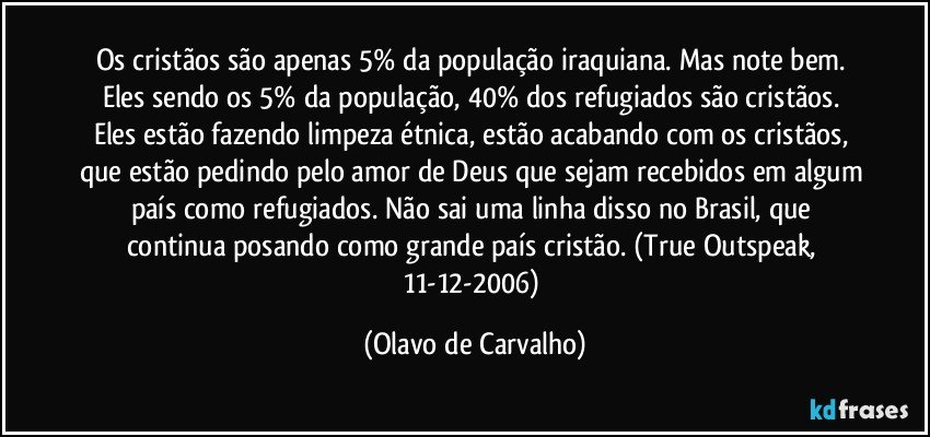 Os cristãos são apenas 5% da população iraquiana. Mas note bem. Eles sendo os 5% da população, 40% dos refugiados são cristãos. Eles estão fazendo limpeza étnica, estão acabando com os cristãos, que estão pedindo pelo amor de Deus que sejam recebidos em algum país como refugiados. Não sai uma linha disso no Brasil, que continua posando como grande país cristão. (True Outspeak, 11-12-2006) (Olavo de Carvalho)