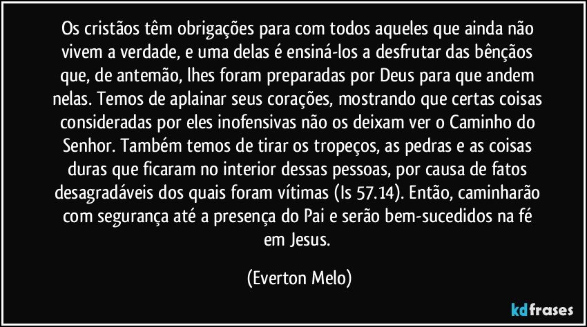 Os cristãos têm obrigações para com todos aqueles que ainda não vivem a verdade, e uma delas é ensiná-los a desfrutar das bênçãos que, de antemão, lhes foram preparadas por Deus para que andem nelas. Temos de aplainar seus corações, mostrando que certas coisas consideradas por eles inofensivas não os deixam ver o Caminho do Senhor. Também temos de tirar os tropeços, as pedras e as coisas duras que ficaram no interior dessas pessoas, por causa de fatos desagradáveis dos quais foram vítimas (Is 57.14). Então, caminharão com segurança até a presença do Pai e serão bem-sucedidos na fé em Jesus. (Everton Melo)