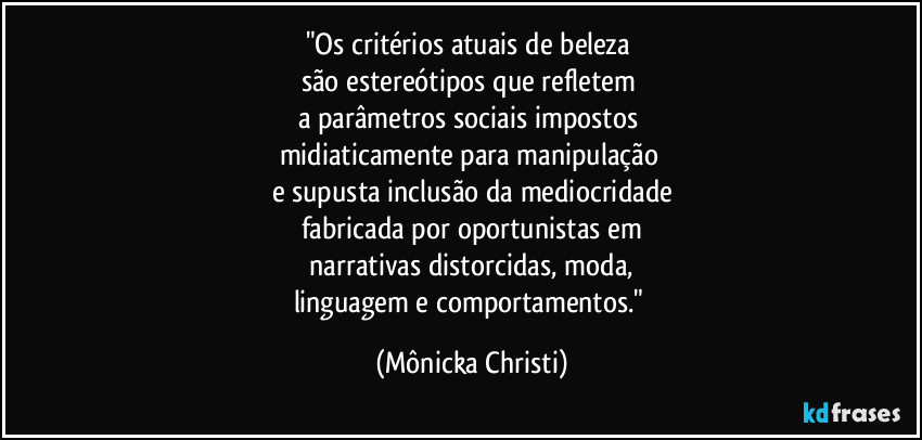 "Os critérios atuais de beleza
são estereótipos que refletem
a parâmetros sociais impostos
midiaticamente para manipulação
e supusta inclusão da mediocridade
fabricada por oportunistas em
narrativas distorcidas, moda,
linguagem e comportamentos." (Mônicka Christi)
