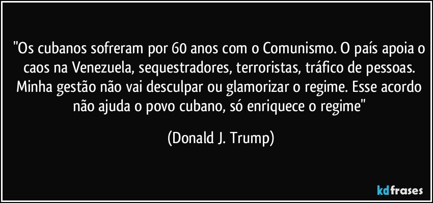 "Os cubanos sofreram por 60 anos com o Comunismo. O país apoia o caos na Venezuela, sequestradores, terroristas, tráfico de pessoas. Minha gestão não vai desculpar ou glamorizar o regime. Esse acordo não ajuda o povo cubano, só enriquece o regime" (Donald J. Trump)