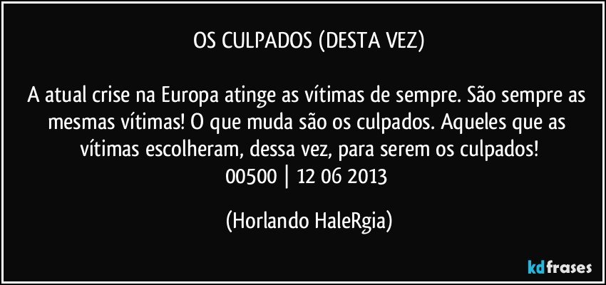 OS CULPADOS (DESTA VEZ)

A atual crise na Europa atinge as vítimas de sempre. São sempre as mesmas vítimas! O que muda são os culpados. Aqueles que as vítimas escolheram, dessa vez, para serem os culpados!
00500 | 12/06/2013 (Horlando HaleRgia)