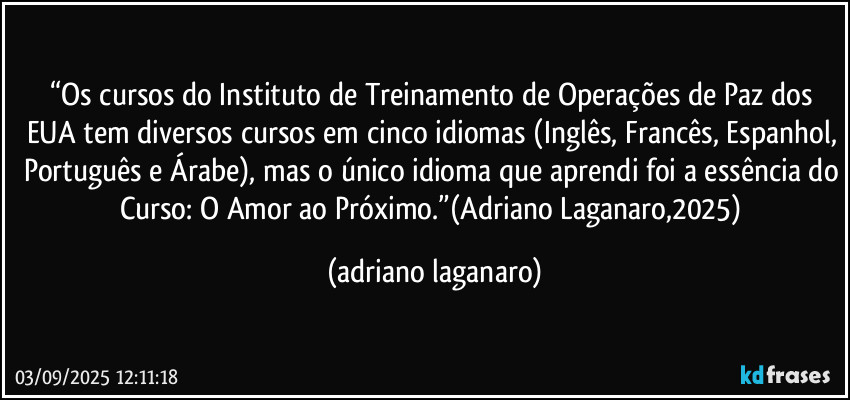 “Os cursos do Instituto de Treinamento de Operações de Paz dos EUA tem diversos cursos em cinco idiomas (Inglês, Francês, Espanhol, Português e Árabe), mas o único idioma que aprendi foi a essência do Curso: O Amor ao Próximo.”(Adriano Laganaro,2025) (adriano laganaro)