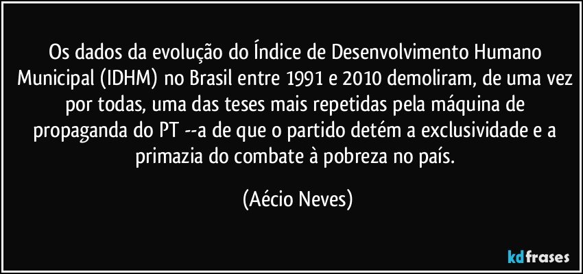 Os dados da evolução do Índice de Desenvolvimento Humano Municipal (IDHM) no Brasil entre 1991 e 2010 demoliram, de uma vez por todas, uma das teses mais repetidas pela máquina de propaganda do PT --a de que o partido detém a exclusividade e a primazia do combate à pobreza no país. (Aécio Neves)