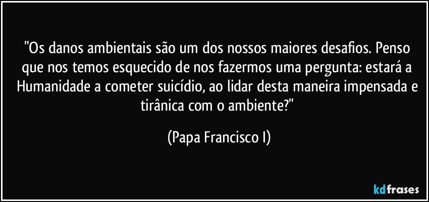 "Os danos ambientais são um dos nossos maiores desafios. Penso que nos temos esquecido de nos fazermos uma pergunta: estará a Humanidade a cometer suicídio, ao lidar desta maneira impensada e tirânica com o ambiente?" (Papa Francisco I)