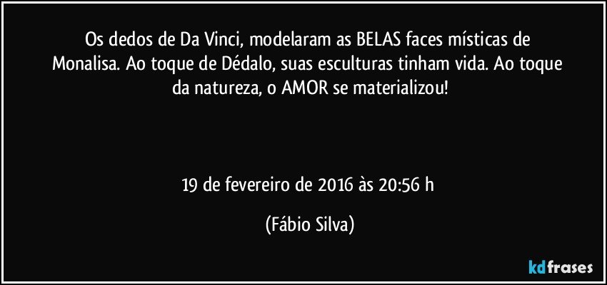 Os dedos de Da Vinci, modelaram as BELAS faces místicas de Monalisa. Ao toque de Dédalo, suas esculturas tinham vida. Ao toque da natureza, o AMOR se materializou!



19 de fevereiro de 2016 às 20:56 h (Fábio Silva)