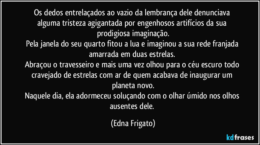 Os dedos entrelaçados ao vazio da lembrança dele denunciava alguma tristeza agigantada por engenhosos artifícios da sua prodigiosa imaginação.
Pela janela do seu quarto fitou a lua e imaginou a sua rede franjada amarrada em duas estrelas. 
Abraçou o travesseiro e mais uma vez olhou para o céu escuro todo cravejado de estrelas com ar de quem acabava de inaugurar um planeta novo.
Naquele dia, ela adormeceu soluçando com o olhar úmido nos olhos ausentes dele. (Edna Frigato)