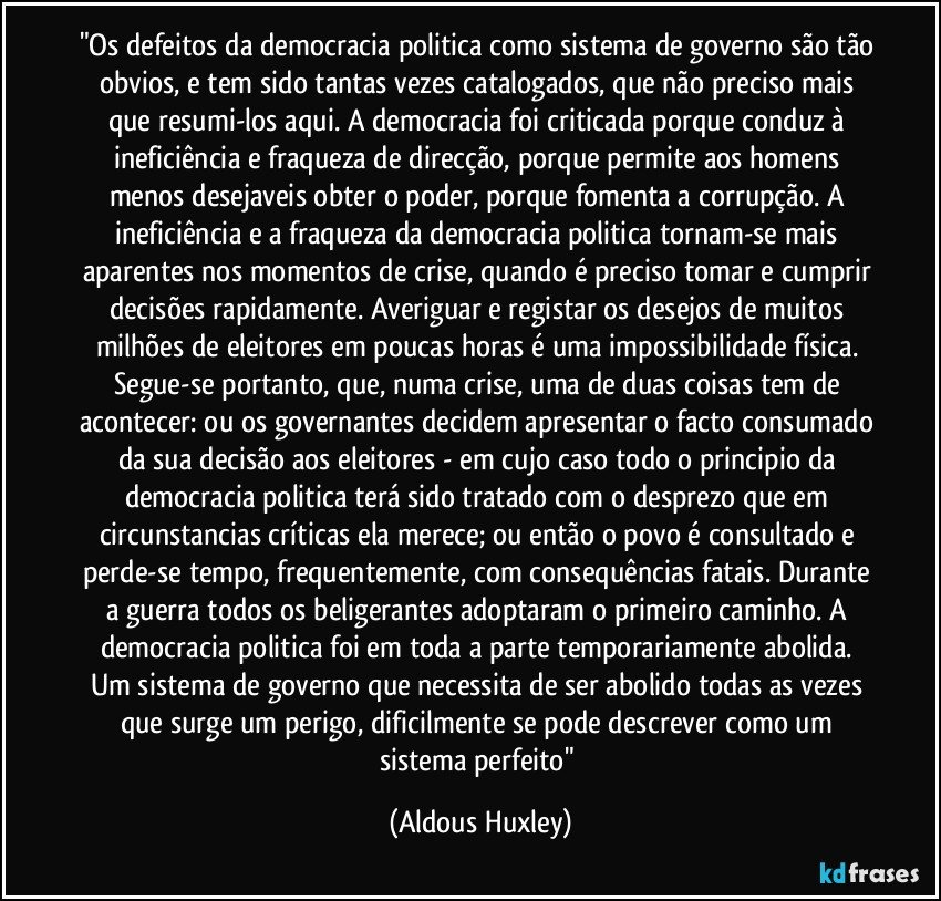"Os defeitos da democracia politica como sistema de governo são tão obvios, e tem sido tantas vezes catalogados, que não preciso mais que resumi-los aqui. A democracia foi criticada porque conduz à ineficiência e fraqueza de direcção, porque permite aos homens menos desejaveis obter o poder, porque fomenta a corrupção. A ineficiência e a fraqueza da democracia politica tornam-se mais aparentes nos momentos de crise, quando é preciso tomar e cumprir decisões rapidamente. Averiguar e registar os desejos de muitos milhões de eleitores em poucas horas é uma impossibilidade física. Segue-se portanto, que, numa crise, uma de duas coisas tem de acontecer: ou os governantes decidem apresentar o facto consumado da sua decisão aos eleitores - em cujo caso todo o principio da democracia politica terá sido tratado com o desprezo que em circunstancias críticas ela merece; ou então o povo é consultado e perde-se tempo, frequentemente, com consequências fatais. Durante a guerra todos os beligerantes adoptaram o primeiro caminho. A democracia politica foi em toda a parte temporariamente abolida. Um sistema de governo que necessita de ser abolido todas as vezes que surge um perigo, dificilmente se pode descrever como um sistema perfeito" (Aldous Huxley)