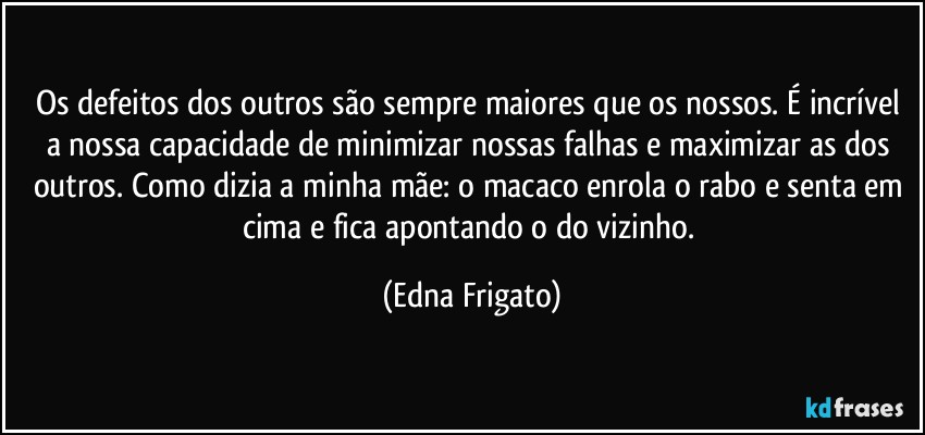 Os defeitos dos outros são sempre maiores que os nossos. É incrível a nossa capacidade de minimizar nossas falhas e maximizar as dos outros. Como dizia a minha mãe: o macaco enrola o rabo e senta em cima e fica apontando o do vizinho. (Edna Frigato)