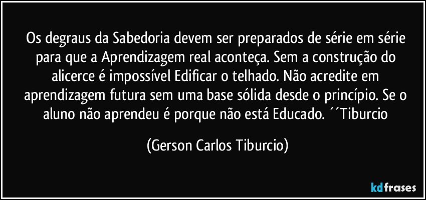 Os degraus da Sabedoria devem ser preparados de série em série para que a Aprendizagem real aconteça. Sem a construção do alicerce é impossível Edificar o telhado. Não acredite em aprendizagem futura sem uma base sólida desde o princípio. Se o aluno não aprendeu é porque não está Educado. ´´Tiburcio (Gerson Carlos Tiburcio)