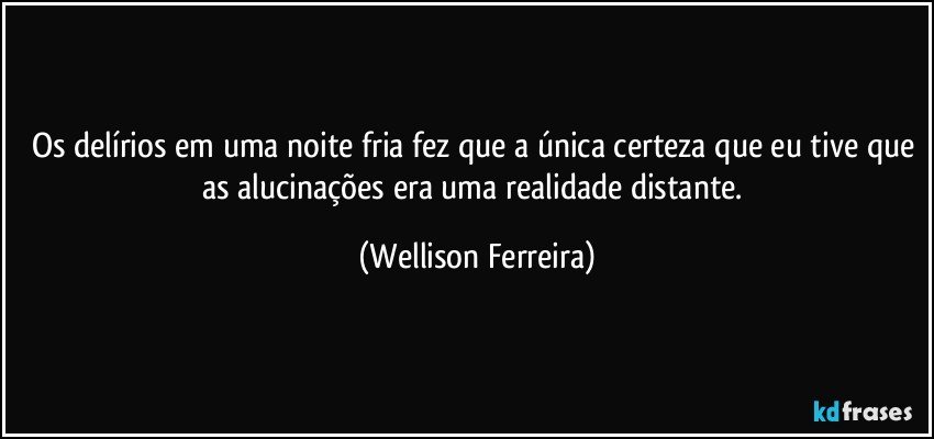 Os delírios em uma noite fria fez que a única certeza que eu tive que as alucinações era uma realidade distante. (Wellison Ferreira)