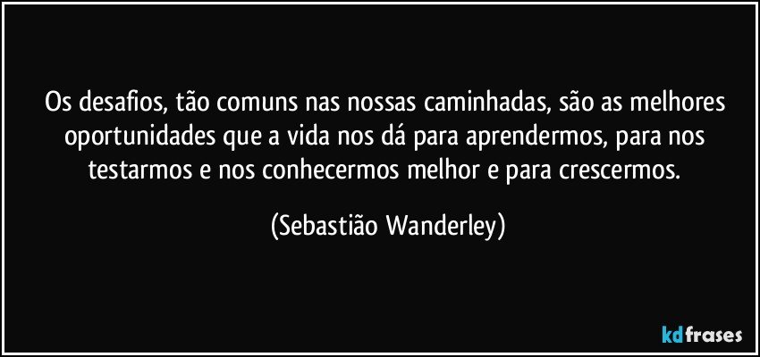 Os desafios, tão comuns nas nossas caminhadas, são as melhores oportunidades que a vida nos dá para aprendermos, para nos testarmos e nos conhecermos melhor e para crescermos. (Sebastião Wanderley)