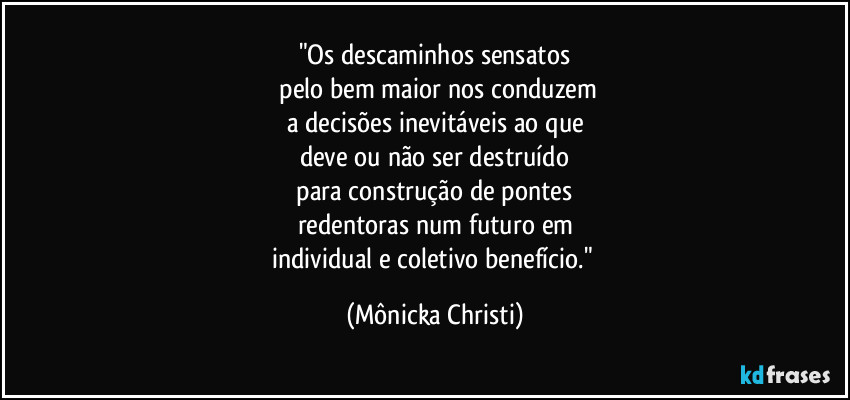 "Os descaminhos sensatos
 pelo bem maior nos conduzem
a decisões inevitáveis ao que
deve ou não ser destruído
 para construção de pontes 
redentoras num futuro em
individual e coletivo benefício." (Mônicka Christi)