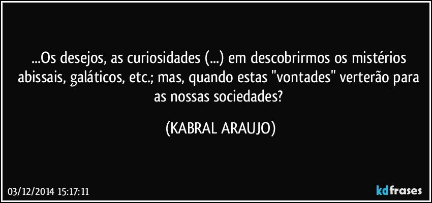 ...Os desejos, as curiosidades (...) em descobrirmos os mistérios abissais,  galáticos, etc.; mas, quando estas  "vontades" verterão para as nossas sociedades? (KABRAL ARAUJO)