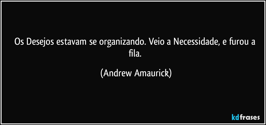 Os Desejos estavam se organizando. Veio a Necessidade, e furou a fila. (Andrew Amaurick)