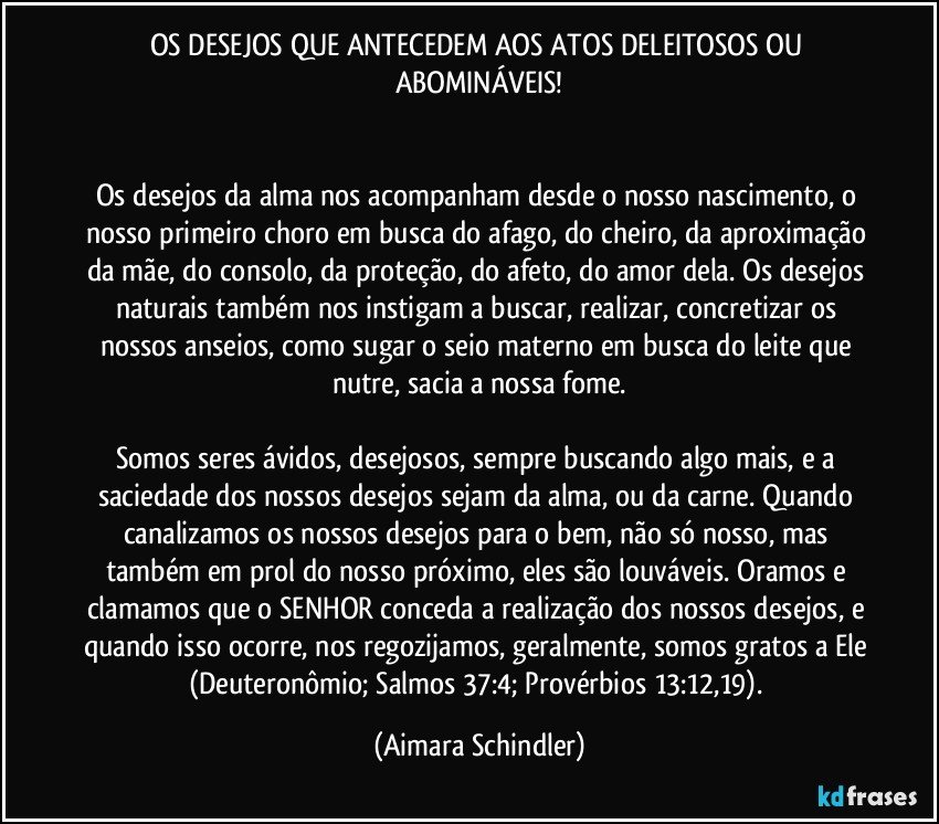 OS DESEJOS QUE ANTECEDEM AOS ATOS DELEITOSOS OU ABOMINÁVEIS!


Os desejos da alma nos acompanham desde o nosso nascimento, o nosso primeiro choro em busca do afago, do cheiro, da aproximação da mãe, do consolo, da proteção, do afeto, do amor dela. Os desejos naturais também nos instigam a buscar, realizar, concretizar os nossos anseios, como sugar o seio materno em busca do leite que nutre, sacia a nossa fome.

Somos seres ávidos, desejosos, sempre buscando algo mais, e a saciedade dos nossos desejos sejam da alma, ou da carne. Quando canalizamos os nossos desejos para o bem, não só nosso, mas também em prol do nosso próximo, eles são louváveis. Oramos e clamamos que o SENHOR conceda a realização dos nossos desejos, e quando isso ocorre, nos regozijamos, geralmente, somos gratos a Ele (Deuteronômio; Salmos 37:4; Provérbios 13:12,19). (Aimara Schindler)