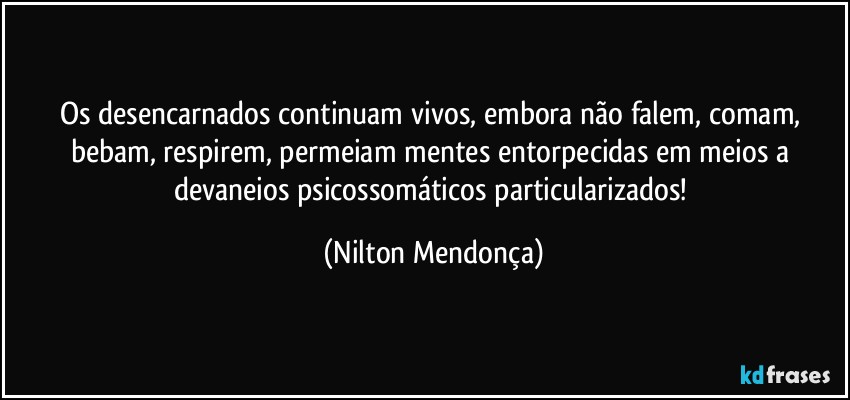 Os desencarnados continuam vivos, embora não falem, comam, bebam, respirem, permeiam mentes entorpecidas em meios a devaneios psicossomáticos particularizados! (Nilton Mendonça)