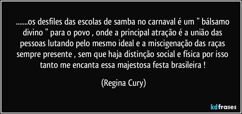 ...os desfiles das escolas de samba no carnaval   é um " bálsamo  divino " para o povo  , onde a principal atração é a  união das pessoas lutando pelo mesmo ideal  e a miscigenação das raças  sempre presente , sem  que haja distinção social e física por isso  tanto me encanta essa majestosa festa brasileira ! (Regina Cury)