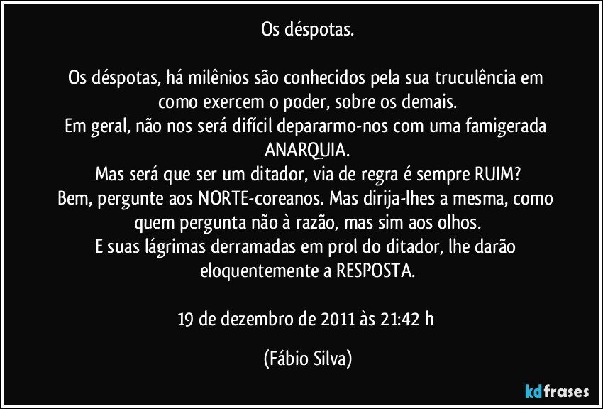 Os déspotas.

Os déspotas, há milênios são conhecidos pela sua truculência em como exercem o poder, sobre os demais.
Em geral, não nos será difícil depararmo-nos com uma famigerada ANARQUIA.
Mas será que ser um ditador, via de regra é sempre RUIM?
Bem, pergunte aos NORTE-coreanos. Mas dirija-lhes a mesma, como quem pergunta não à razão, mas sim aos olhos.
E suas lágrimas derramadas em prol do ditador, lhe darão eloquentemente a RESPOSTA.

19 de dezembro de 2011 às 21:42 h (Fábio Silva)