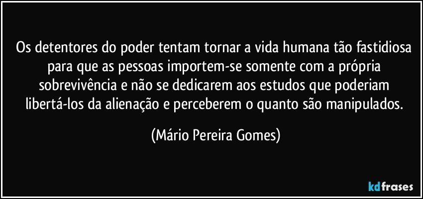 Os detentores do poder tentam tornar a vida humana tão fastidiosa para que as pessoas importem-se somente com a própria sobrevivência e não se dedicarem aos estudos que poderiam libertá-los da alienação e perceberem o quanto são manipulados. (Mário Pereira Gomes)