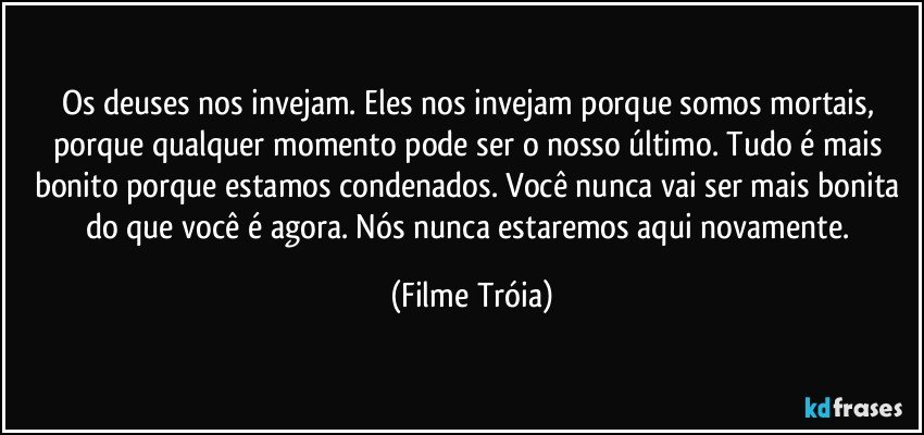 Os deuses nos invejam. Eles nos invejam porque somos mortais, porque qualquer momento pode ser o nosso último. Tudo é mais bonito porque estamos condenados. Você nunca vai ser mais bonita do que você é agora. Nós nunca estaremos aqui novamente. (Filme Tróia)
