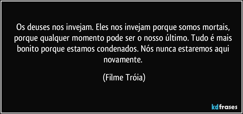 Os deuses nos invejam. Eles nos invejam porque somos mortais, porque qualquer momento pode ser o nosso último. Tudo é mais bonito porque estamos condenados. Nós nunca estaremos aqui novamente. (Filme Tróia)