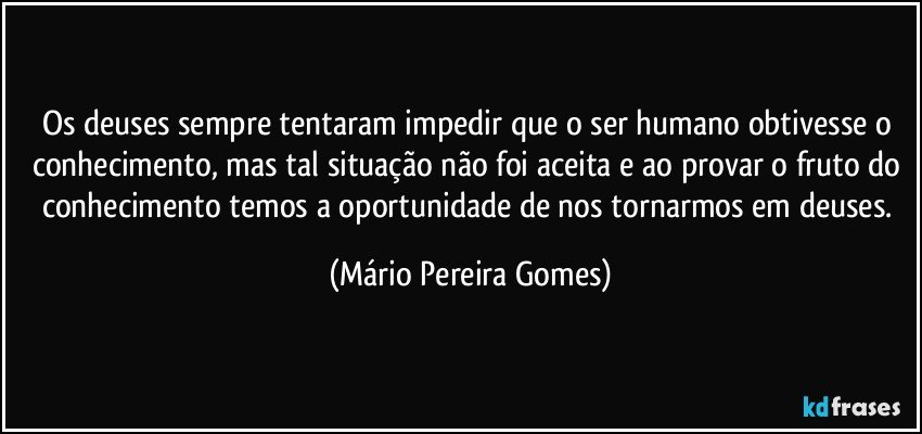 Os deuses sempre tentaram impedir que o ser humano obtivesse o conhecimento, mas tal situação não foi aceita e ao provar o fruto do conhecimento temos a oportunidade de nos tornarmos em deuses. (Mário Pereira Gomes)