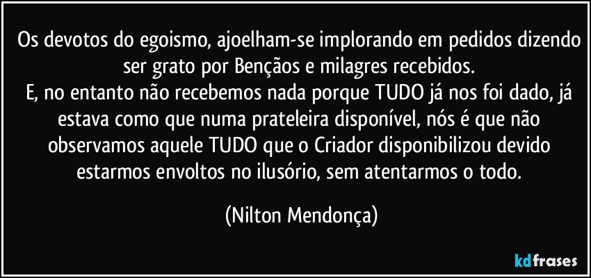 Os devotos do egoismo, ajoelham-se implorando em pedidos dizendo ser grato por Bençãos e milagres recebidos. 
E, no entanto não recebemos nada porque TUDO já nos foi dado, já estava como que numa prateleira disponível, nós é que não observamos aquele TUDO que o Criador disponibilizou devido estarmos envoltos no ilusório, sem atentarmos o todo. (Nilton Mendonça)