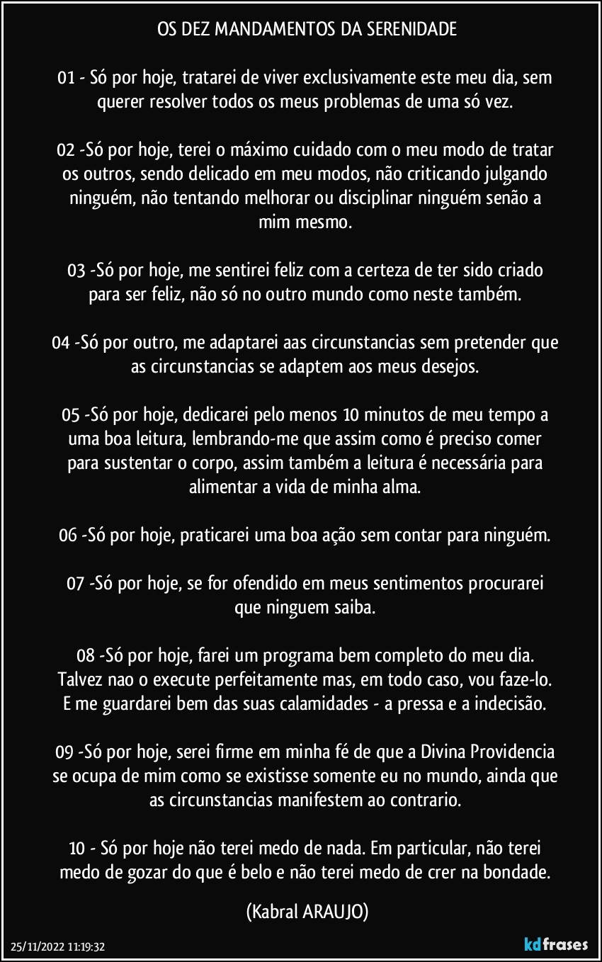 OS DEZ MANDAMENTOS DA SERENIDADE

01 -	Só por hoje, tratarei de viver exclusivamente este meu dia, sem querer resolver todos os meus problemas de uma só vez. 

02 -Só por hoje, terei o máximo cuidado com o meu modo de tratar os outros, sendo delicado em meu modos, não criticando/julgando ninguém, não tentando melhorar ou disciplinar ninguém senão a mim mesmo. 

03 -Só por hoje, me sentirei feliz com a certeza de ter sido criado para ser feliz, não só no outro mundo como neste também. 

04 -Só por outro, me adaptarei aas circunstancias sem pretender que as circunstancias se adaptem aos meus desejos. 

05 -Só por hoje, dedicarei pelo menos 10 minutos de meu tempo a uma boa leitura, lembrando-me que assim como é preciso comer para sustentar o corpo, assim também a leitura é necessária para alimentar a vida de minha alma. 

06 -Só por hoje, praticarei uma boa ação sem contar para ninguém. 

07 -Só por hoje, se for ofendido em meus sentimentos procurarei que ninguem saiba. 

08 -Só por hoje, farei um programa bem completo do meu dia. Talvez nao o execute perfeitamente mas, em todo caso, vou faze-lo. E me guardarei bem das suas calamidades - a pressa e a indecisão. 

09 -Só por hoje, serei firme em minha fé de que a Divina Providencia se ocupa de mim como se existisse somente eu no mundo, ainda que as circunstancias manifestem ao contrario. 

10 -	Só por hoje não terei medo de nada. Em particular, não terei medo de gozar do que é belo e não terei medo de crer na bondade. (KABRAL ARAUJO)