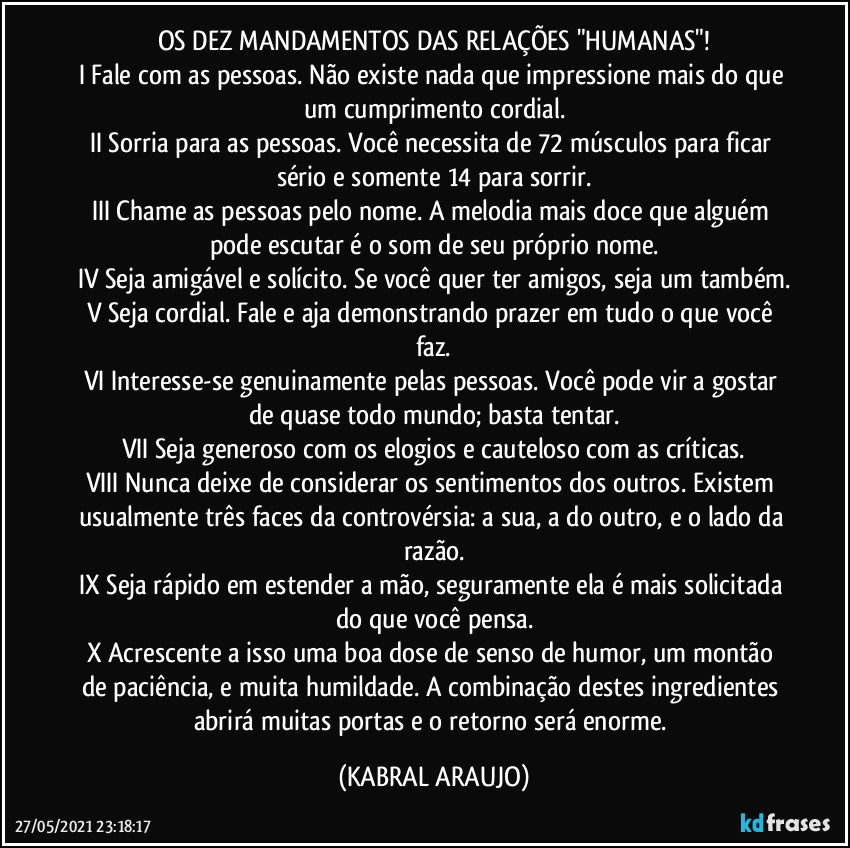 OS DEZ MANDAMENTOS DAS RELAÇÕES "HUMANAS"!
I Fale com as pessoas. Não existe nada que impressione mais do que um cumprimento cordial.
II Sorria para as pessoas. Você necessita de 72 músculos para ficar sério e somente 14 para sorrir.
III Chame as pessoas pelo nome. A melodia mais doce que alguém pode escutar é o som de seu próprio nome.
IV Seja amigável e solícito. Se você quer ter amigos, seja um também.
V Seja cordial. Fale e aja demonstrando prazer em tudo o que você faz.
VI Interesse-se genuinamente pelas pessoas. Você pode vir a gostar de quase todo mundo; basta tentar.
VII Seja generoso com os elogios e cauteloso com as críticas.
VIII Nunca deixe de considerar os sentimentos dos outros. Existem usualmente três faces da controvérsia: a sua, a do outro, e o lado da razão.
IX Seja rápido em estender a mão, seguramente ela é mais solicitada do que você pensa.
X Acrescente a isso uma boa dose de senso de humor, um montão de paciência, e muita humildade. A combinação destes ingredientes abrirá muitas portas e o retorno será enorme. (KABRAL ARAUJO)